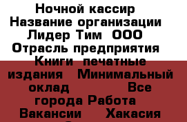 Ночной кассир › Название организации ­ Лидер Тим, ООО › Отрасль предприятия ­ Книги, печатные издания › Минимальный оклад ­ 24 300 - Все города Работа » Вакансии   . Хакасия респ.,Саяногорск г.